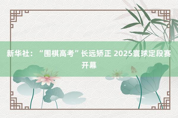 新华社：“围棋高考”长远矫正 2025寰球定段赛开幕
