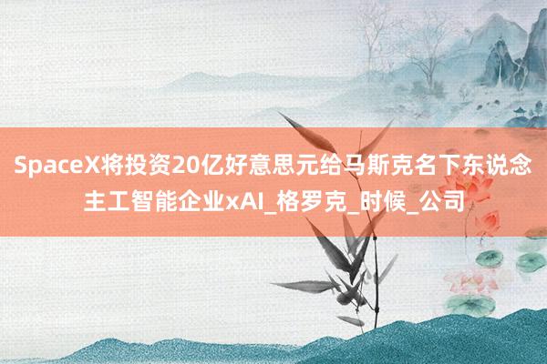 SpaceX将投资20亿好意思元给马斯克名下东说念主工智能企业xAI_格罗克_时候_公司