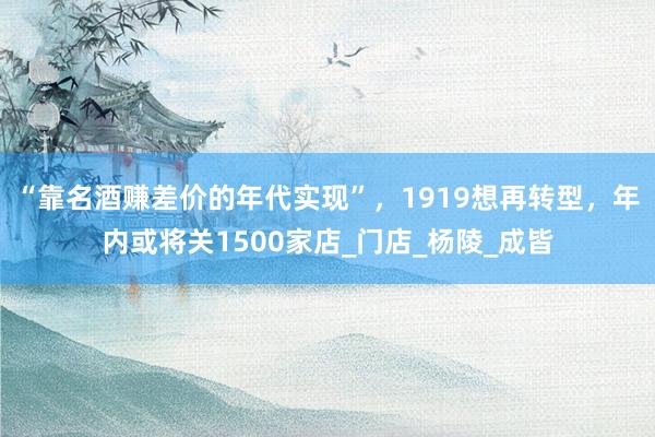 “靠名酒赚差价的年代实现”，1919想再转型，年内或将关1500家店_门店_杨陵_成皆