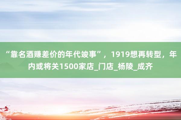 “靠名酒赚差价的年代竣事”，1919想再转型，年内或将关1500家店_门店_杨陵_成齐