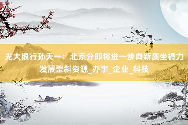 光大银行孙天一：北京分即将进一步向新质坐褥力发展歪斜资源_办事_企业_科技