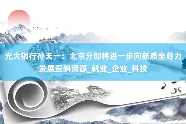 光大银行孙天一：北京分即将进一步向新质坐蓐力发展歪斜资源_就业_企业_科技