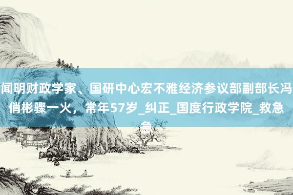 闻明财政学家、国研中心宏不雅经济参议部副部长冯俏彬骤一火，常年57岁_纠正_国度行政学院_救急