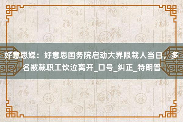 好意思媒：好意思国务院启动大界限裁人当日，多名被裁职工饮泣离开_口号_纠正_特朗普