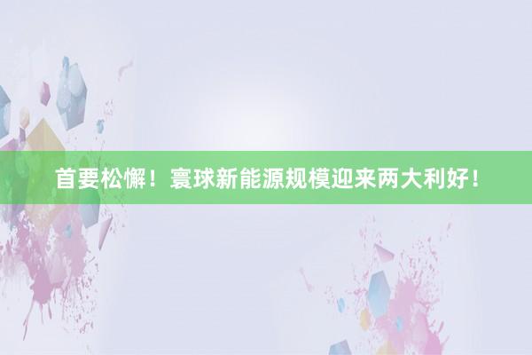 首要松懈！寰球新能源规模迎来两大利好！