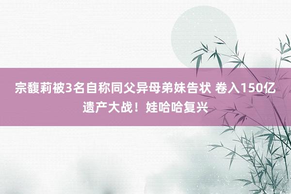 宗馥莉被3名自称同父异母弟妹告状 卷入150亿遗产大战！娃哈哈复兴