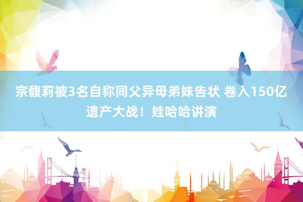 宗馥莉被3名自称同父异母弟妹告状 卷入150亿遗产大战！娃哈哈讲演