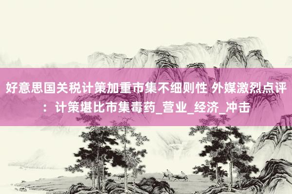 好意思国关税计策加重市集不细则性 外媒激烈点评：计策堪比市集毒药_营业_经济_冲击