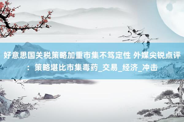 好意思国关税策略加重市集不笃定性 外媒尖锐点评：策略堪比市集毒药_交易_经济_冲击