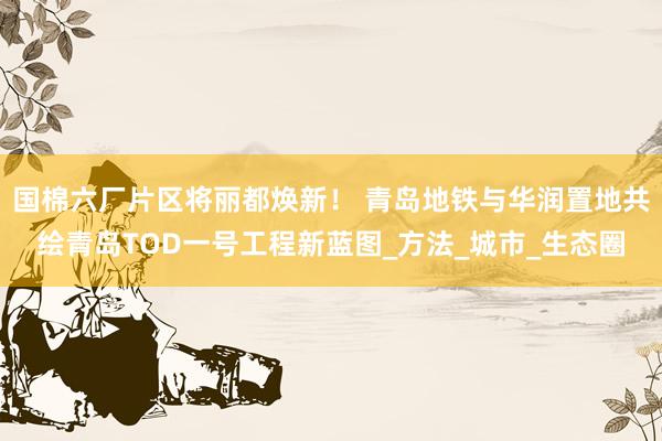 国棉六厂片区将丽都焕新！ 青岛地铁与华润置地共绘青岛TOD一号工程新蓝图_方法_城市_生态圈