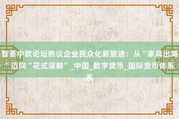 智荟中欧论坛热议企业民众化新旅途：从“家具出海”迈向“花式深耕”_中国_数字货币_国际货币体系