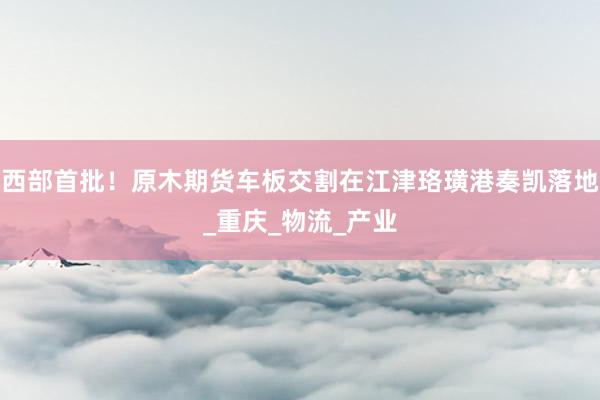 西部首批！原木期货车板交割在江津珞璜港奏凯落地_重庆_物流_产业