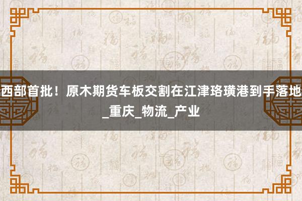 西部首批！原木期货车板交割在江津珞璜港到手落地_重庆_物流_产业