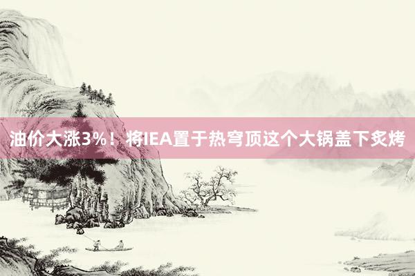 油价大涨3%！将IEA置于热穹顶这个大锅盖下炙烤