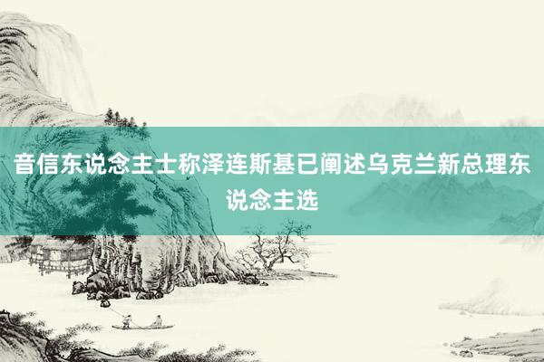 音信东说念主士称泽连斯基已阐述乌克兰新总理东说念主选