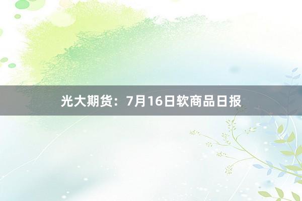 光大期货：7月16日软商品日报