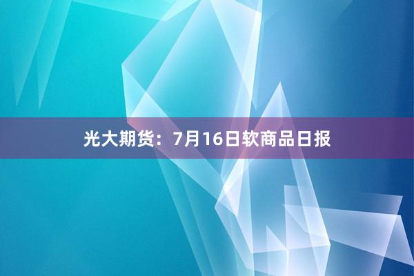 光大期货：7月16日软商品日报