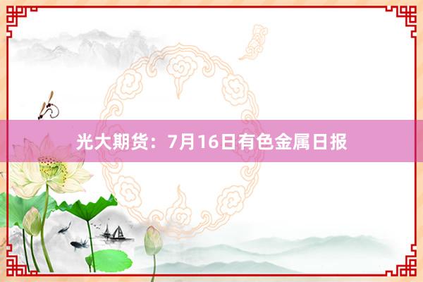 光大期货：7月16日有色金属日报