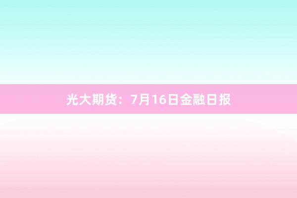 光大期货：7月16日金融日报