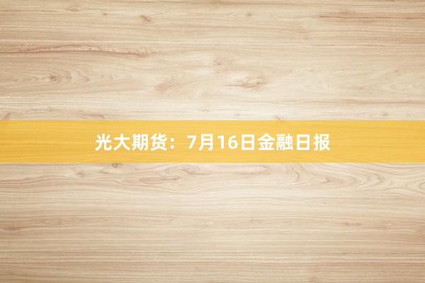 光大期货：7月16日金融日报
