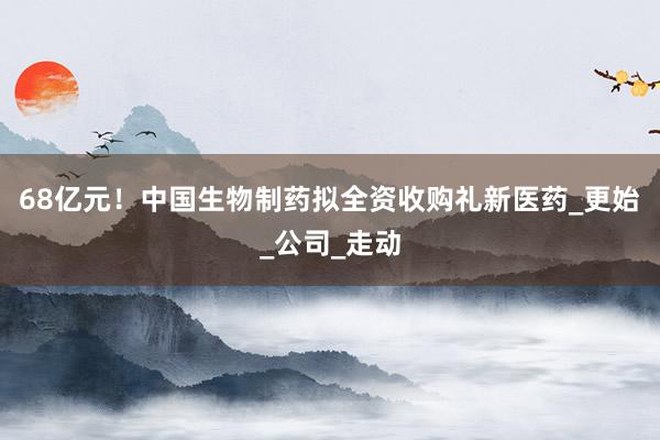 68亿元！中国生物制药拟全资收购礼新医药_更始_公司_走动