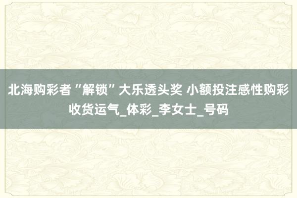 北海购彩者“解锁”大乐透头奖 小额投注感性购彩收货运气_体彩_李女士_号码