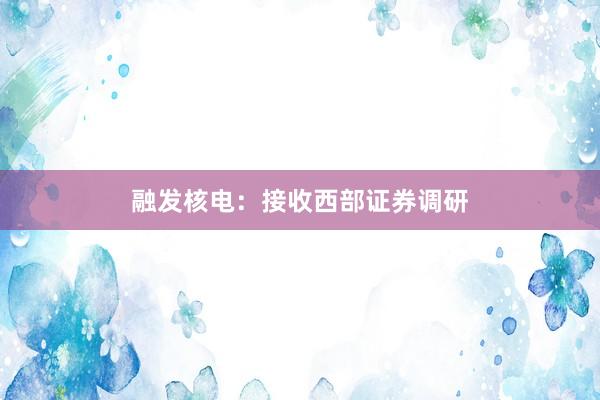 融发核电：接收西部证券调研