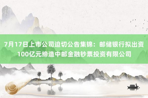 7月17日上市公司迫切公告集锦：邮储银行拟出资100亿元缔造中邮金融钞票投资有限公司