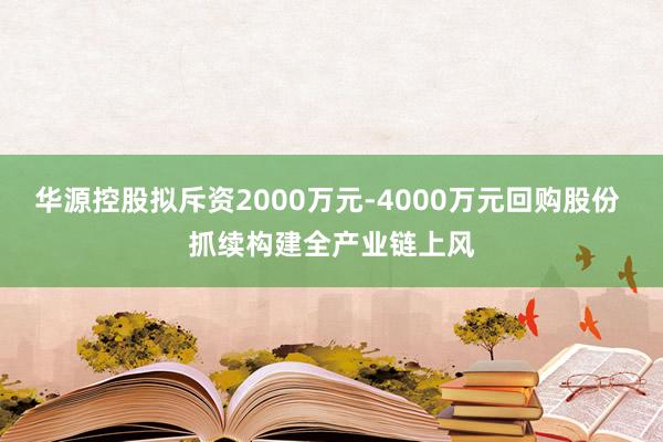 华源控股拟斥资2000万元-4000万元回购股份 抓续构建全产业链上风