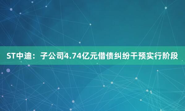 ST中迪：子公司4.74亿元借债纠纷干预实行阶段