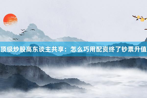 顶级炒股高东谈主共享：怎么巧用配资终了钞票升值
