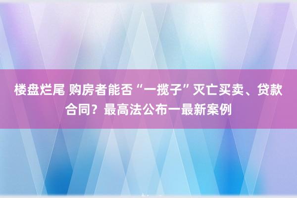 楼盘烂尾 购房者能否“一揽子”灭亡买卖、贷款合同？最高法公布一最新案例