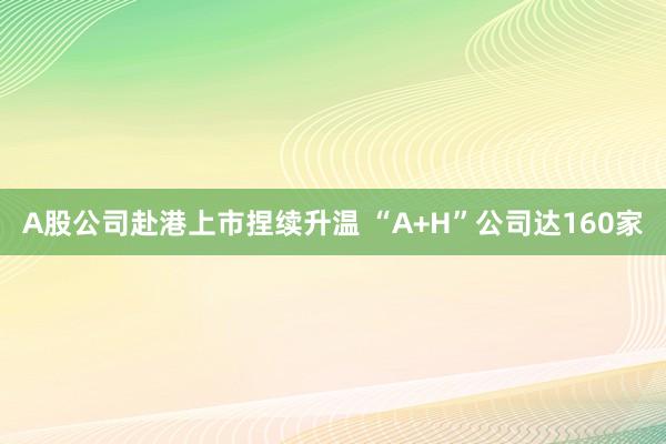 A股公司赴港上市捏续升温 “A+H”公司达160家