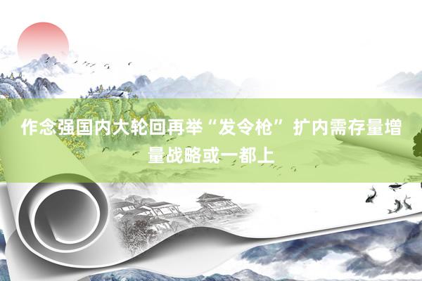 作念强国内大轮回再举“发令枪” 扩内需存量增量战略或一都上