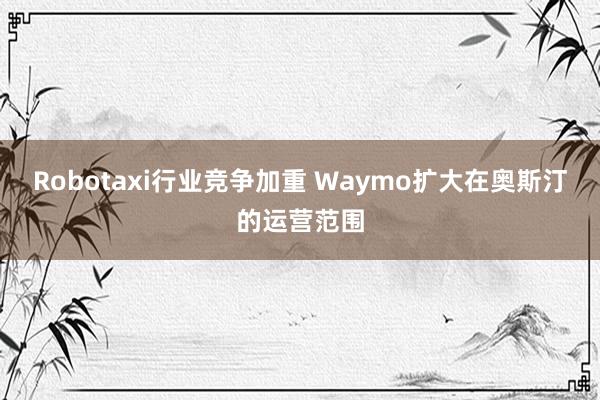 Robotaxi行业竞争加重 Waymo扩大在奥斯汀的运营范围