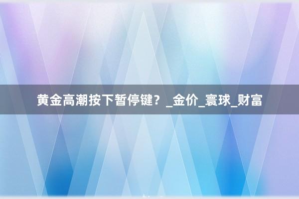 黄金高潮按下暂停键？_金价_寰球_财富