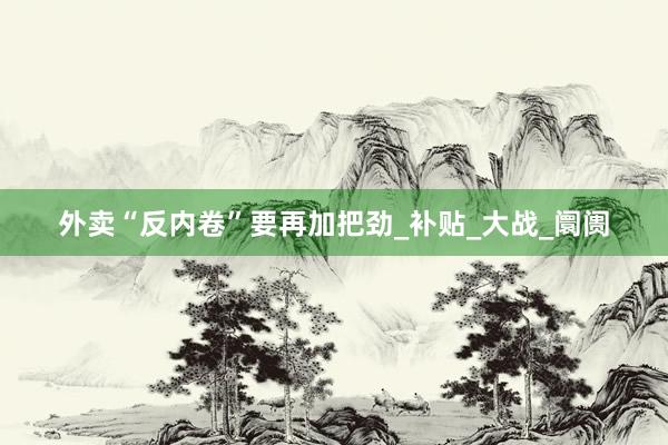 外卖“反内卷”要再加把劲_补贴_大战_阛阓