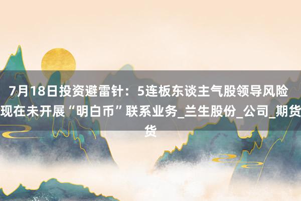 7月18日投资避雷针：5连板东谈主气股领导风险 现在未开展“明白币”联系业务_兰生股份_公司_期货