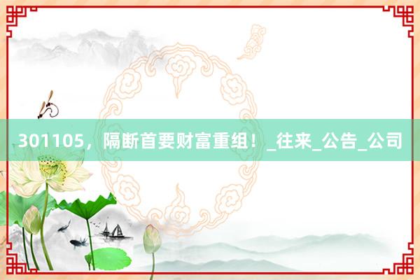 301105，隔断首要财富重组！_往来_公告_公司