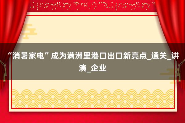 “消暑家电”成为满洲里港口出口新亮点_通关_讲演_企业