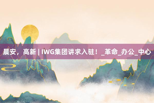 晨安，高新 | IWG集团讲求入驻！_革命_办公_中心
