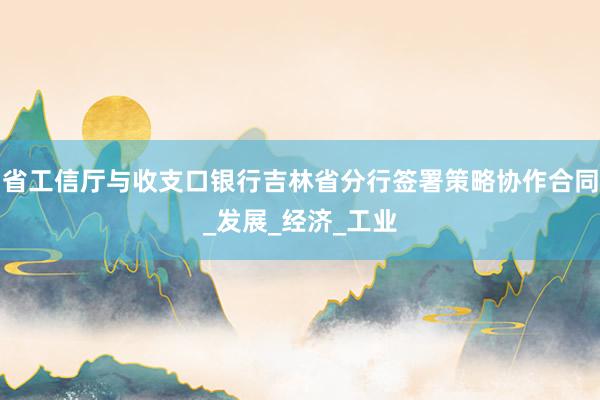 省工信厅与收支口银行吉林省分行签署策略协作合同_发展_经济_工业