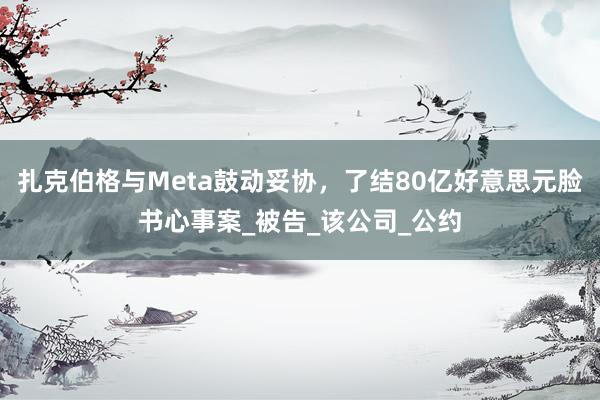 扎克伯格与Meta鼓动妥协，了结80亿好意思元脸书心事案_被告_该公司_公约