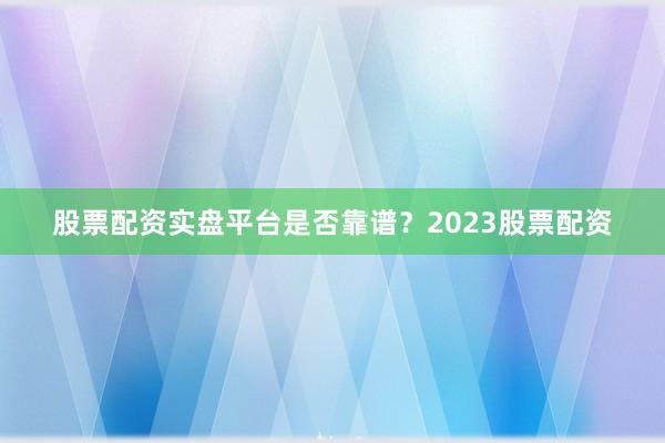 股票配资实盘平台是否靠谱？2023股票配资