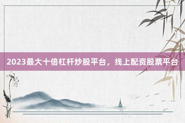2023最大十倍杠杆炒股平台，线上配资股票平台