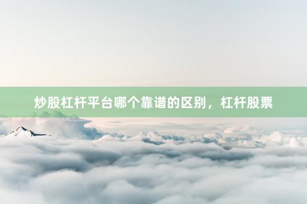 炒股杠杆平台哪个靠谱的区别，杠杆股票