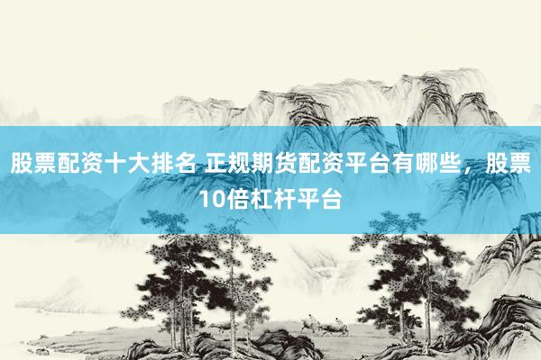 股票配资十大排名 正规期货配资平台有哪些，股票10倍杠杆平台