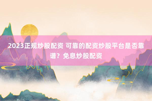 2023正规炒股配资 可靠的配资炒股平台是否靠谱？免息炒股配资
