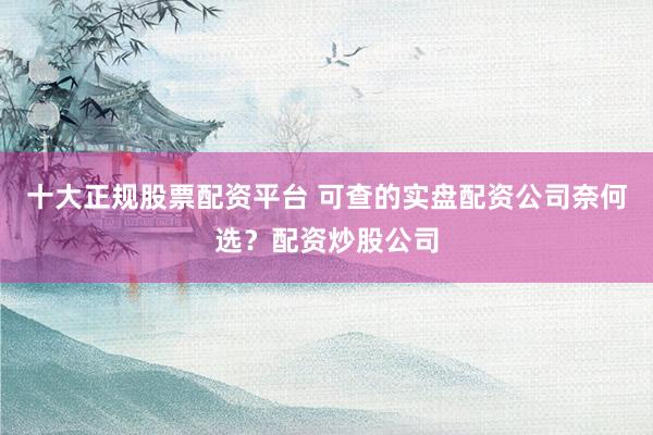 十大正规股票配资平台 可查的实盘配资公司奈何选？配资炒股公司