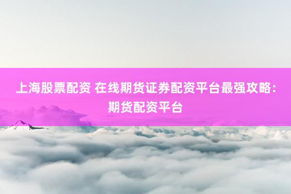 上海股票配资 在线期货证券配资平台最强攻略：期货配资平台